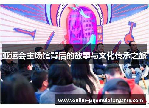 亚运会主场馆背后的故事与文化传承之旅 亚运会主场馆背后的故事与文化传承之旅