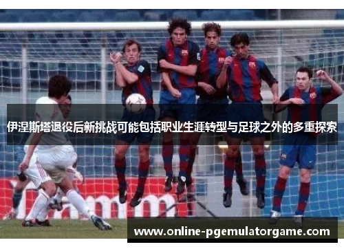 伊涅斯塔退役后新挑战可能包括职业生涯转型与足球之外的多重探索 伊涅斯塔退役后新挑战可能包括职业生涯转型与足球之外的多重探索