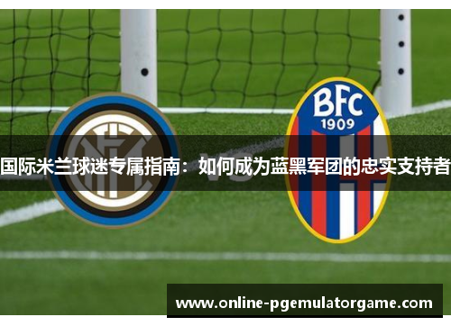 国际米兰球迷专属指南：如何成为蓝黑军团的忠实支持者
