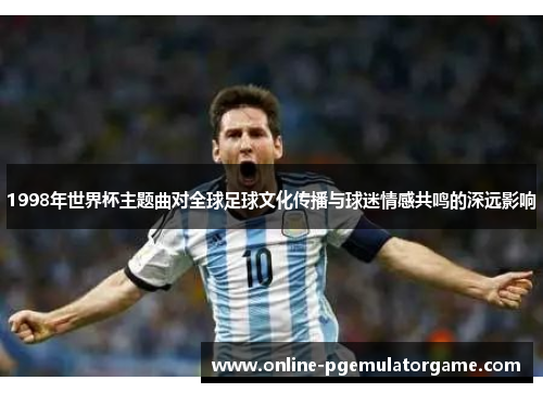 1998年世界杯主题曲对全球足球文化传播与球迷情感共鸣的深远影响 1998年世界杯主题曲对全球足球文化传播与球迷情感共鸣的深远影响