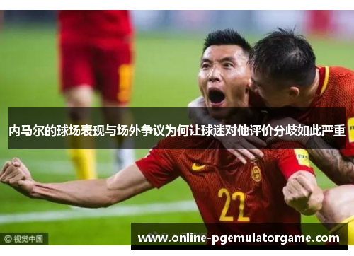 内马尔的球场表现与场外争议为何让球迷对他评价分歧如此严重 内马尔的球场表现与场外争议为何让球迷对他评价分歧如此严重