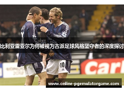 比利亚雷亚尔为何被视为古派足球风格坚守者的深度探讨