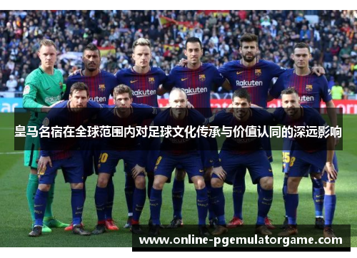 皇马名宿在全球范围内对足球文化传承与价值认同的深远影响 皇马名宿在全球范围内对足球文化传承与价值认同的深远影响