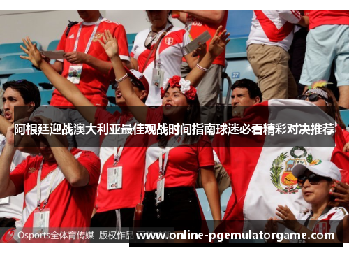 阿根廷迎战澳大利亚最佳观战时间指南球迷必看精彩对决推荐