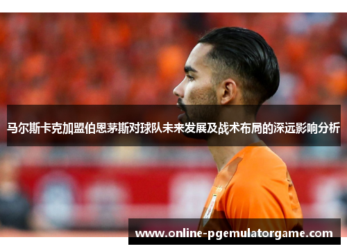 马尔斯卡克加盟伯恩茅斯对球队未来发展及战术布局的深远影响分析