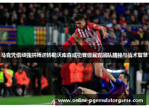 马竞凭借顽强拼搏逆转勒沃库森成功晋级展现团队精神与战术智慧
