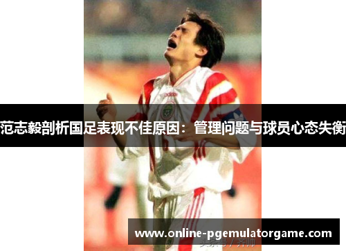 范志毅剖析国足表现不佳原因:管理问题与球员心态失衡 范志毅剖析国足表现不佳原因:管理问题与球员心态失衡