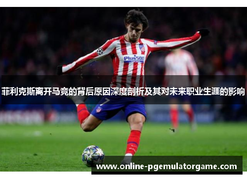 菲利克斯离开马竞的背后原因深度剖析及其对未来职业生涯的影响