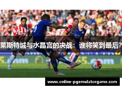 莱斯特城与水晶宫的决战：谁将笑到最后？