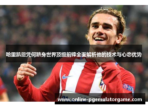 哈里凯恩凭何跻身世界顶级前锋全面解析他的技术与心态优势