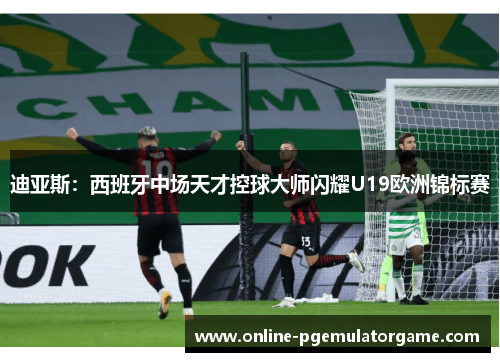 迪亚斯:西班牙中场天才控球大师闪耀U19欧洲锦标赛 迪亚斯:西班牙中场天才控球大师闪耀U19欧洲锦标赛