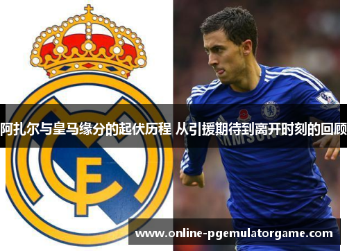 阿扎尔与皇马缘分的起伏历程 从引援期待到离开时刻的回顾 阿扎尔与皇马缘分的起伏历程 从引援期待到离开时刻的回顾