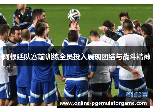 阿根廷队赛前训练全员投入展现团结与战斗精神
