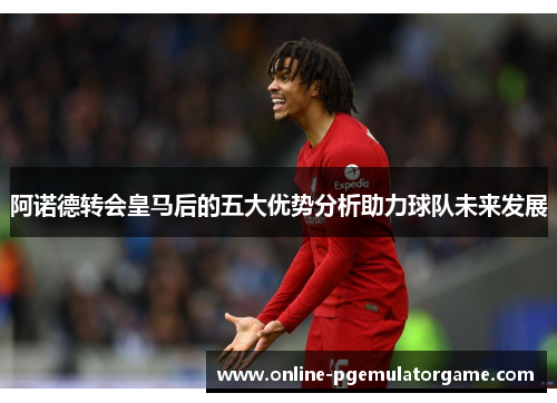 阿诺德转会皇马后的五大优势分析助力球队未来发展