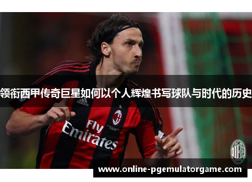 领衔西甲传奇巨星如何以个人辉煌书写球队与时代的历史