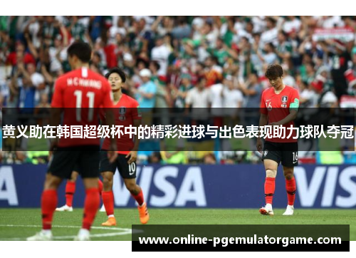 黄义助在韩国超级杯中的精彩进球与出色表现助力球队夺冠